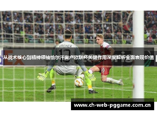 从战术核心到精神领袖恰尔汗奥卢欧联杯关键作用深度解析全面表现价值 从战术核心到精神领袖恰尔汗奥卢欧联杯关键作用深度解析全面表现价值
